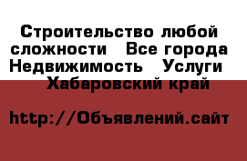 Строительство любой сложности - Все города Недвижимость » Услуги   . Хабаровский край